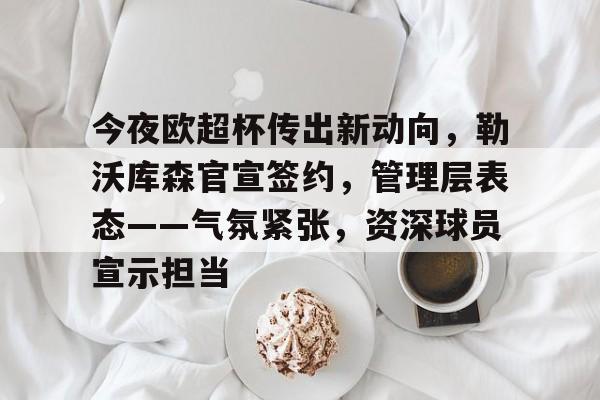 今夜欧超杯传出新动向,勒沃库森官宣签约,管理层表态——气氛紧张,资深球员宣示担当的简单介绍 今夜欧超杯传出新动向,勒沃库森官宣签约,管理层表态——气氛紧张,资深球员宣示担当的简单介绍