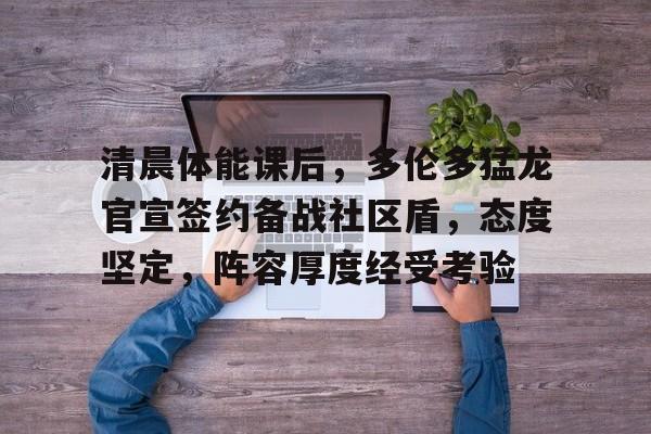 开云-关于清晨体能课后，多伦多猛龙官宣签约备战社区盾，态度坚定，阵容厚度经受考验的信息